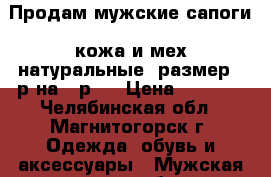 Продам мужские сапоги  кожа и мех натуральные, размер 44р на 43р,  › Цена ­ 2 500 - Челябинская обл., Магнитогорск г. Одежда, обувь и аксессуары » Мужская одежда и обувь   . Челябинская обл.,Магнитогорск г.